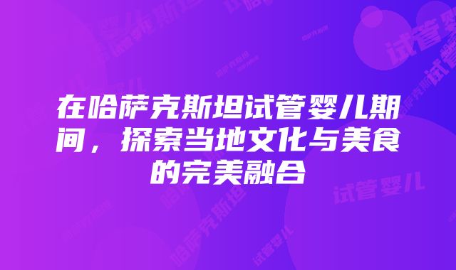 在哈萨克斯坦试管婴儿期间，探索当地文化与美食的完美融合