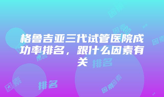 格鲁吉亚三代试管医院成功率排名，跟什么因素有关