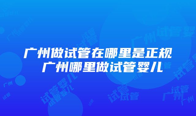 广州做试管在哪里是正规 广州哪里做试管婴儿