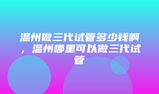 温州做三代试管多少钱啊，温州哪里可以做三代试管