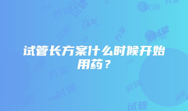 试管长方案什么时候开始用药？