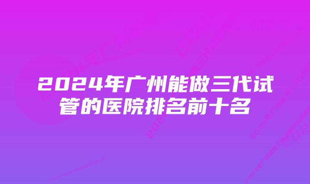 2024年广州能做三代试管的医院排名前十名