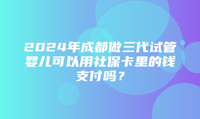 2024年成都做三代试管婴儿可以用社保卡里的钱支付吗？