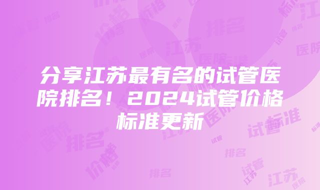 分享江苏最有名的试管医院排名！2024试管价格标准更新