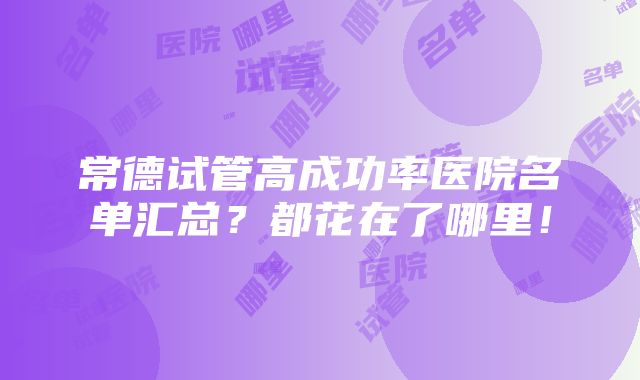 常德试管高成功率医院名单汇总？都花在了哪里！