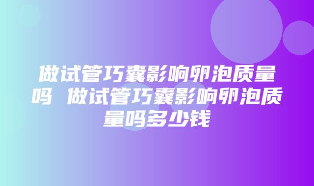 做试管巧囊影响卵泡质量吗 做试管巧囊影响卵泡质量吗多少钱