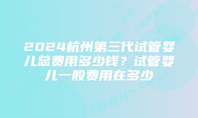 2024杭州第三代试管婴儿总费用多少钱？试管婴儿一般费用在多少