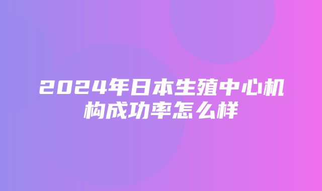 2024年日本生殖中心机构成功率怎么样