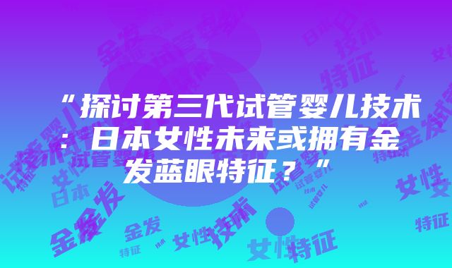 “探讨第三代试管婴儿技术：日本女性未来或拥有金发蓝眼特征？”