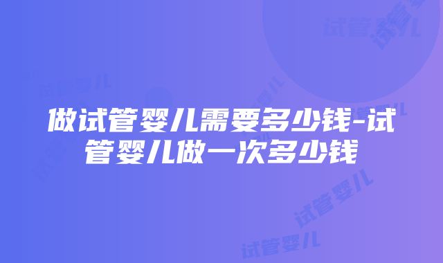 做试管婴儿需要多少钱-试管婴儿做一次多少钱