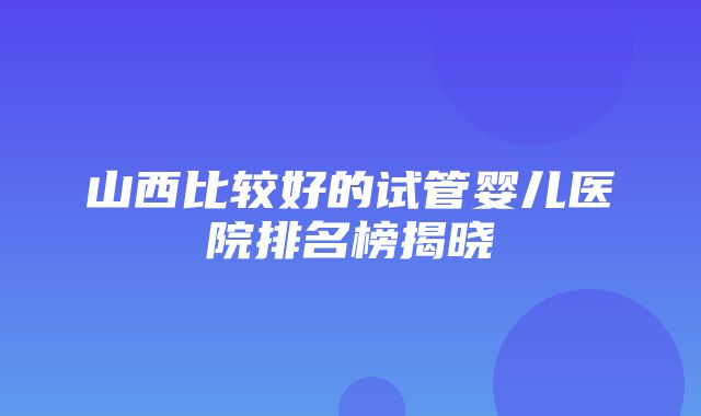 山西比较好的试管婴儿医院排名榜揭晓