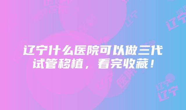 辽宁什么医院可以做三代试管移植，看完收藏！