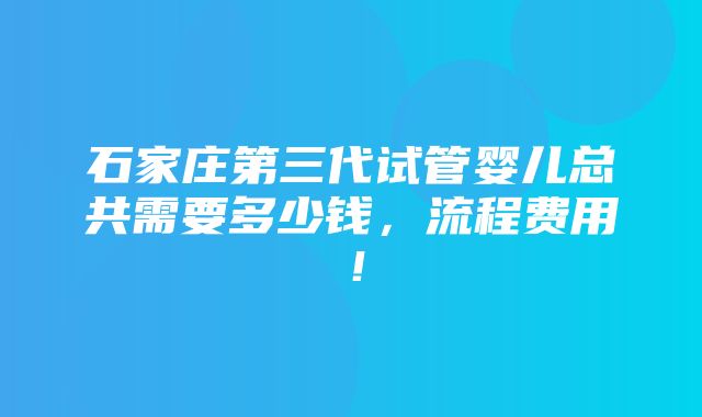 石家庄第三代试管婴儿总共需要多少钱，流程费用！