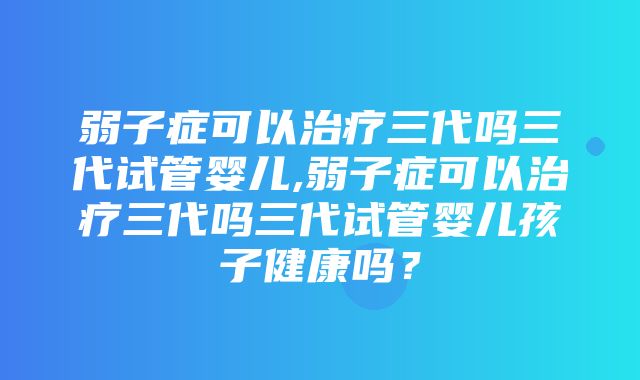 弱子症可以治疗三代吗三代试管婴儿,弱子症可以治疗三代吗三代试管婴儿孩子健康吗？