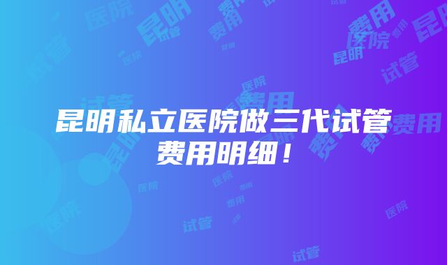 昆明私立医院做三代试管费用明细！