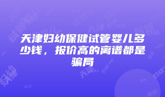 天津妇幼保健试管婴儿多少钱，报价高的离谱都是骗局