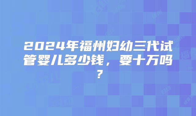 2024年福州妇幼三代试管婴儿多少钱，要十万吗？