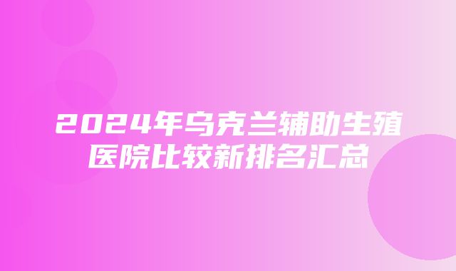 2024年乌克兰辅助生殖医院比较新排名汇总