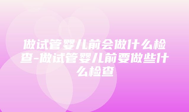 做试管婴儿前会做什么检查-做试管婴儿前要做些什么检查