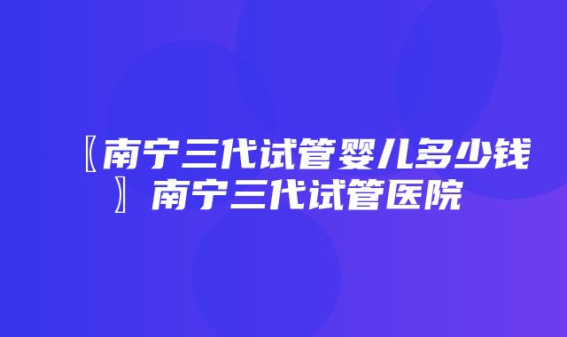 〖南宁三代试管婴儿多少钱〗南宁三代试管医院