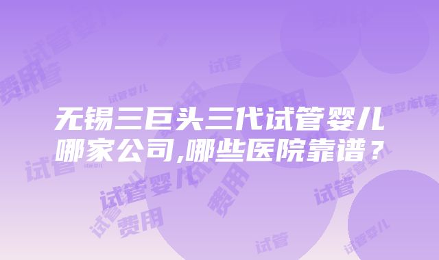 无锡三巨头三代试管婴儿哪家公司,哪些医院靠谱？