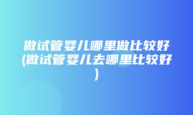 做试管婴儿哪里做比较好(做试管婴儿去哪里比较好)