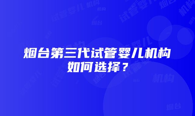 烟台第三代试管婴儿机构如何选择？