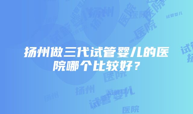 扬州做三代试管婴儿的医院哪个比较好？