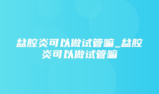 盆腔炎可以做试管嘛_盆腔炎可以做试管嘛