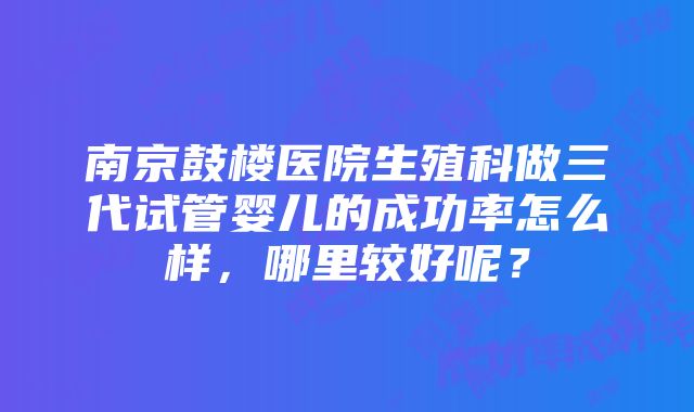 南京鼓楼医院生殖科做三代试管婴儿的成功率怎么样，哪里较好呢？