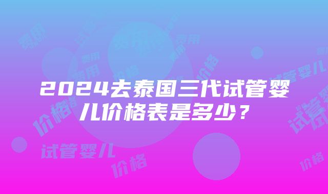 2024去泰国三代试管婴儿价格表是多少？