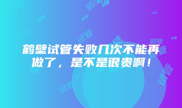 鹤壁试管失败几次不能再做了，是不是很贵啊！