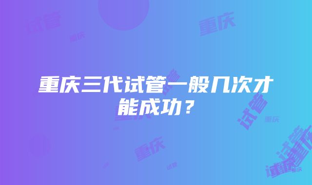 重庆三代试管一般几次才能成功？