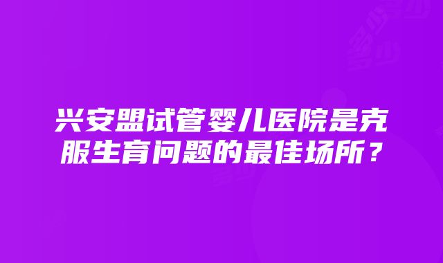 兴安盟试管婴儿医院是克服生育问题的最佳场所？