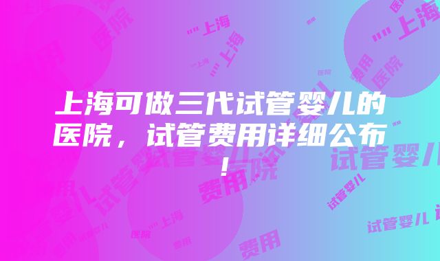 上海可做三代试管婴儿的医院，试管费用详细公布！