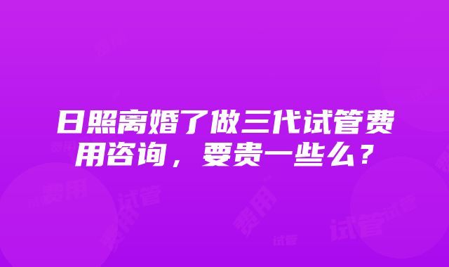 日照离婚了做三代试管费用咨询，要贵一些么？