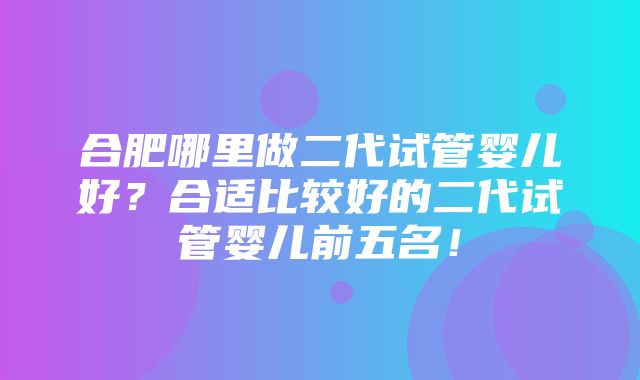 合肥哪里做二代试管婴儿好？合适比较好的二代试管婴儿前五名！