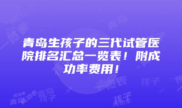 青岛生孩子的三代试管医院排名汇总一览表！附成功率费用！