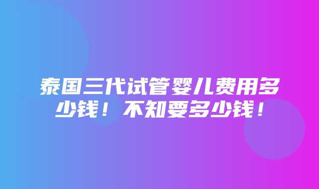 泰国三代试管婴儿费用多少钱！不知要多少钱！