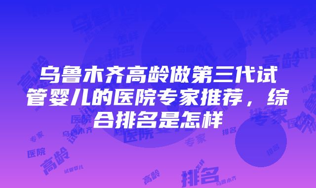 乌鲁木齐高龄做第三代试管婴儿的医院专家推荐，综合排名是怎样