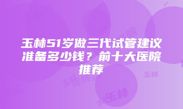 玉林51岁做三代试管建议准备多少钱？前十大医院推荐