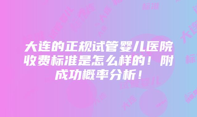 大连的正规试管婴儿医院收费标准是怎么样的！附成功概率分析！