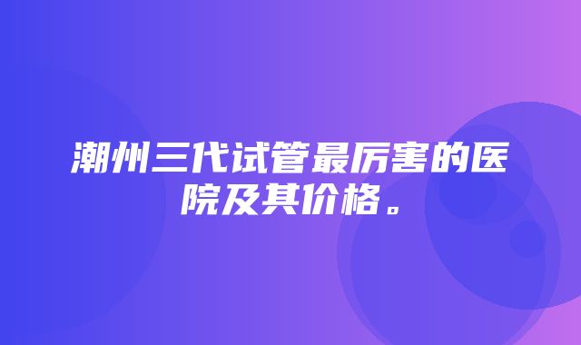 潮州三代试管最厉害的医院及其价格。