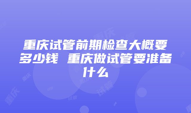 重庆试管前期检查大概要多少钱 重庆做试管要准备什么