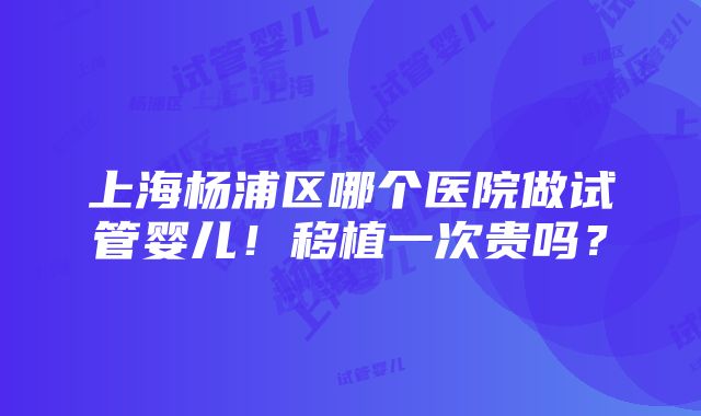 上海杨浦区哪个医院做试管婴儿！移植一次贵吗？