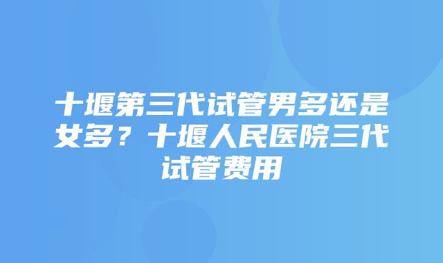 十堰第三代试管男多还是女多？十堰人民医院三代试管费用