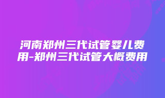 河南郑州三代试管婴儿费用-郑州三代试管大概费用