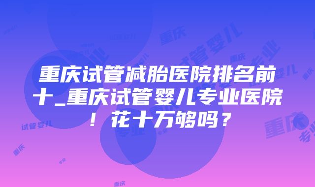 重庆试管减胎医院排名前十_重庆试管婴儿专业医院！花十万够吗？