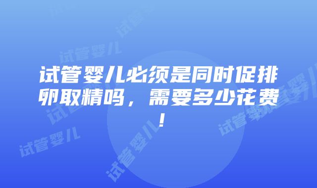 试管婴儿必须是同时促排卵取精吗，需要多少花费！