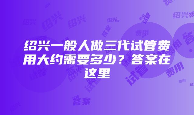 绍兴一般人做三代试管费用大约需要多少？答案在这里